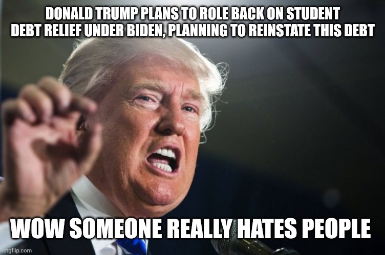 Jeez trump chill | DONALD TRUMP PLANS TO ROLE BACK ON STUDENT DEBT RELIEF UNDER BIDEN, PLANNING TO REINSTATE THIS DEBT; WOW SOMEONE REALLY HATES PEOPLE | image tagged in donald trump | made w/ Imgflip meme maker