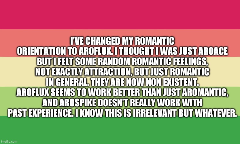 Good title exists at these coordinates. (no, no, no) | I’VE CHANGED MY ROMANTIC ORIENTATION TO AROFLUX. I THOUGHT I WAS JUST AROACE BUT I FELT SOME RANDOM ROMANTIC FEELINGS, NOT EXACTLY ATTRACTION, BUT JUST ROMANTIC IN GENERAL. THEY ARE NOW NON EXISTENT. AROFLUX SEEMS TO WORK BETTER THAN JUST AROMANTIC, AND AROSPIKE DOESN’T REALLY WORK WITH PAST EXPERIENCE. I KNOW THIS IS IRRELEVANT BUT WHATEVER. | image tagged in arrow,romantic,asexual | made w/ Imgflip meme maker