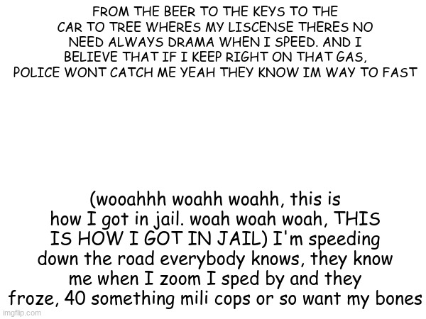 20 upvoted and I make a full version | FROM THE BEER TO THE KEYS TO THE CAR TO TREE WHERES MY LISCENSE THERES NO NEED ALWAYS DRAMA WHEN I SPEED. AND I BELIEVE THAT IF I KEEP RIGHT ON THAT GAS, POLICE WONT CATCH ME YEAH THEY KNOW IM WAY TO FAST; (wooahhh woahh woahh, this is how I got in jail. woah woah woah, THIS IS HOW I GOT IN JAIL) I'm speeding down the road everybody knows, they know me when I zoom I sped by and they froze, 40 something mili cops or so want my bones | made w/ Imgflip meme maker