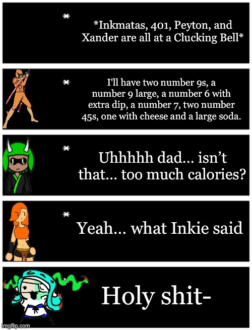 *Inkmatas, 401, Peyton, and Xander are all at a Clucking Bell*; I'll have two number 9s, a number 9 large, a number 6 with extra dip, a number 7, two number 45s, one with cheese and a large soda. Uhhhhh dad… isn’t that… too much calories? Yeah… what Inkie said; Holy shit- | image tagged in 4 undertale textboxes,undertale text box | made w/ Imgflip meme maker