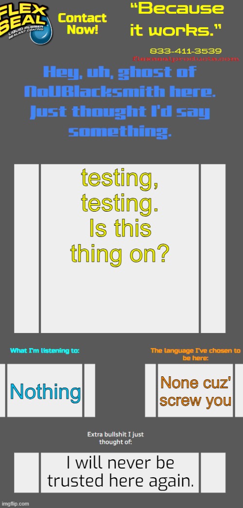 TotallyNotPhilSwift announcement template {why'd i even return} | testing, testing. Is this thing on? Nothing; None cuz' screw you; I will never be trusted here again. | image tagged in totallynotphilswift announcement template why'd i even return | made w/ Imgflip meme maker