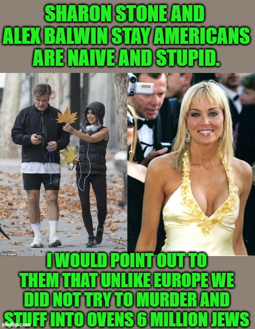 just saying | SHARON STONE AND  ALEX BALWIN STAY AMERICANS ARE NAIVE AND STUPID. I WOULD POINT OUT TO THEM THAT UNLIKE EUROPE WE DID NOT TRY TO MURDER AND STUFF INTO OVENS 6 MILLION JEWS | image tagged in alex baldwin not interested,sharon stone | made w/ Imgflip meme maker