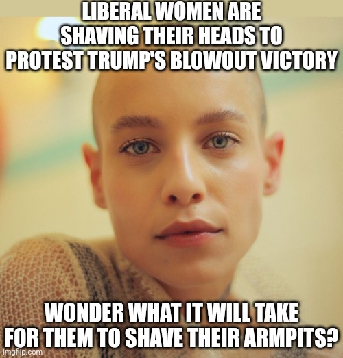 Liberal women need to shave more than just their heads! | LIBERAL WOMEN ARE SHAVING THEIR HEADS TO PROTEST TRUMP'S BLOWOUT VICTORY; WONDER WHAT IT WILL TAKE FOR THEM TO SHAVE THEIR ARMPITS? | image tagged in liberals,angry women,stupid people,trump,liberal logic,democrats | made w/ Imgflip meme maker