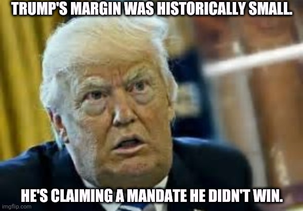 Trump did not make 50%. Bragging again. | TRUMP'S MARGIN WAS HISTORICALLY SMALL. HE'S CLAIMING A MANDATE HE DIDN'T WIN. | image tagged in trump dilated taken aback aghast surprised,trump,bragging,mandate,incompetence | made w/ Imgflip meme maker