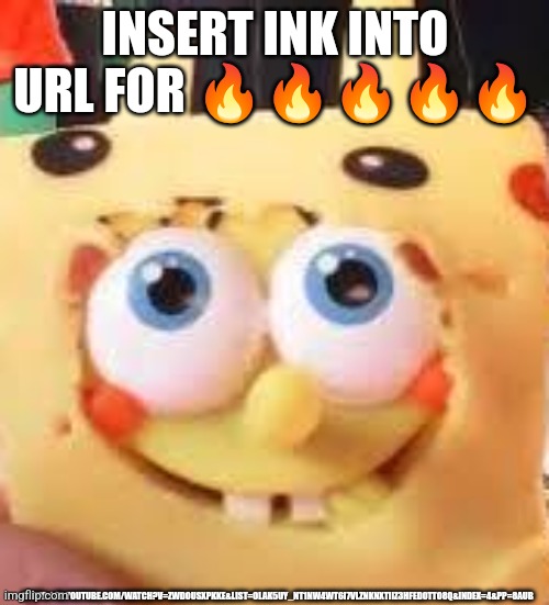 INSERT INK INTO URL FOR 🔥🔥🔥🔥🔥; HTTPS://M.YOUTUBE.COM/WATCH?V=ZWDOUSXPKKE&LIST=OLAK5UY_NT1NW4WT6I7VLZNKNXTIIZ3HFED0TTO8Q&INDEX=4&PP=8AUB | made w/ Imgflip meme maker