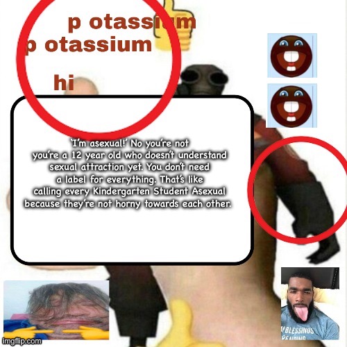 potassium announcement template | ‘I’m asexual!’ No you’re not you’re a 12 year old who doesn’t understand sexual attraction yet. You don’t need a label for everything. That’s like calling every Kindergarten Student Asexual because they’re not horny towards each other. | image tagged in potassium announcement template | made w/ Imgflip meme maker