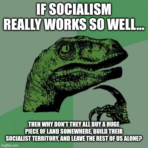 If 10,000 Socialists each had $10, that would be enough for a pretty big area. | IF SOCIALISM REALLY WORKS SO WELL... THEN WHY DON'T THEY ALL BUY A HUGE PIECE OF LAND SOMEWHERE, BUILD THEIR SOCIALIST TERRITORY, AND LEAVE THE REST OF US ALONE? | image tagged in memes,philosoraptor | made w/ Imgflip meme maker