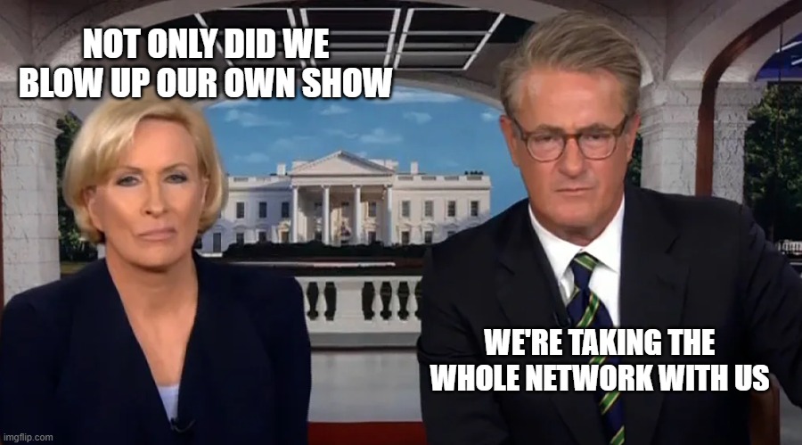 Morning Joe | NOT ONLY DID WE BLOW UP OUR OWN SHOW; WE'RE TAKING THE WHOLE NETWORK WITH US | image tagged in morning joe | made w/ Imgflip meme maker