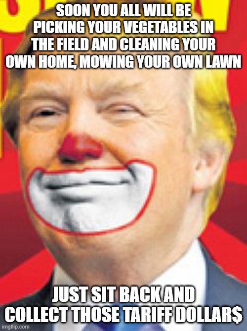 Very High Dementia, mark where inflation is today | SOON YOU ALL WILL BE PICKING YOUR VEGETABLES IN THE FIELD AND CLEANING YOUR OWN HOME, MOWING YOUR OWN LAWN; JUST SIT BACK AND COLLECT THOSE TARIFF DOLLAR$ | image tagged in donald trump the clown | made w/ Imgflip meme maker