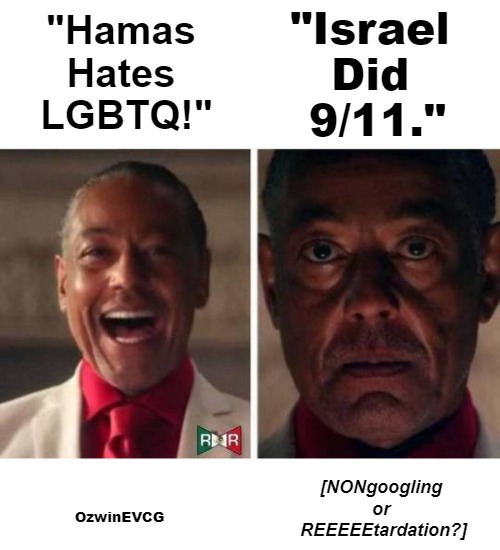 [NONgoogling or REEEEEtardation?] | "Israel 

Did 

9/11."; "Hamas 

Hates 

LGBTQ!"; [NONgoogling 

or 

REEEEEtardation?]; OzwinEVCG | image tagged in happy gus fring,sad gus fring,palestine,you don't say,wars for israel,9/11 truth movement | made w/ Imgflip meme maker