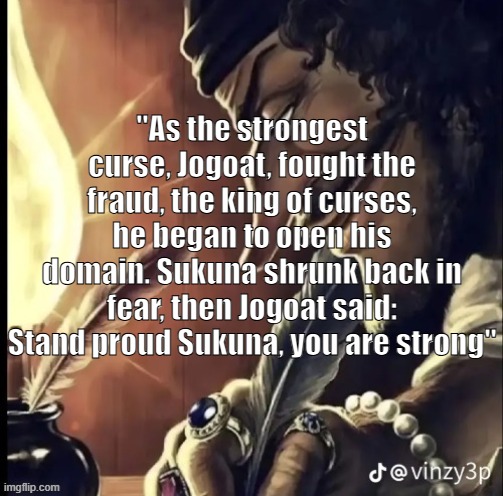 Jogoat | "As the strongest curse, Jogoat, fought the fraud, the king of curses, he began to open his domain. Sukuna shrunk back in fear, then Jogoat said: Stand proud Sukuna, you are strong" | image tagged in his writing lowkey fire,jogoat | made w/ Imgflip meme maker