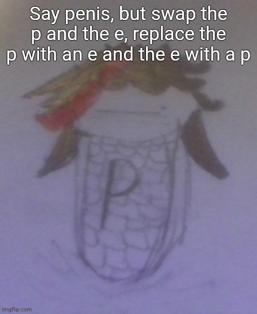 Plaire corn | Say penis, but swap the p and the e, replace the p with an e and the e with a p | image tagged in plaire corn | made w/ Imgflip meme maker