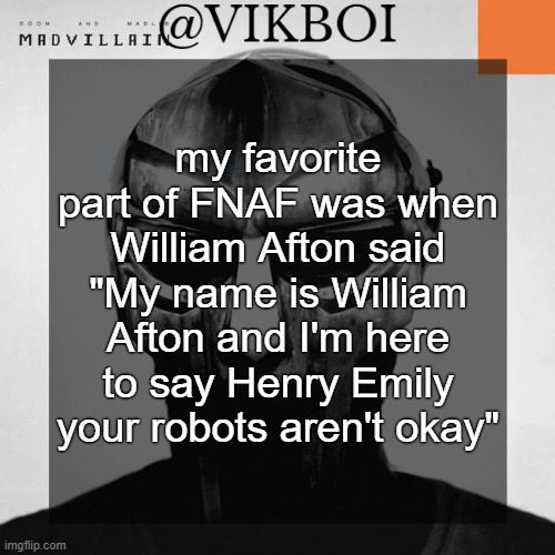 VIKBOI MADVILLAINY TEMPLATE | my favorite part of FNAF was when William Afton said "My name is William Afton and I'm here to say Henry Emily your robots aren't okay" | image tagged in vikboi madvillainy template | made w/ Imgflip meme maker