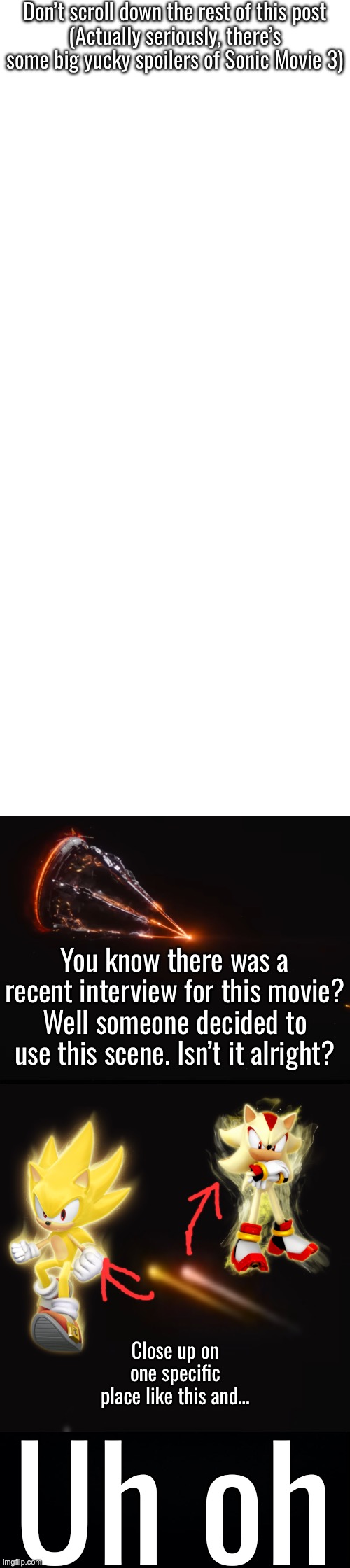 Don’t scroll down the rest of this post
(Actually seriously, there’s some big yucky spoilers of Sonic Movie 3); You know there was a recent interview for this movie? Well someone decided to use this scene. Isn’t it alright? Close up on one specific place like this and…; Uh oh | made w/ Imgflip meme maker