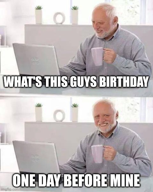 Hide the Pain Harold Meme | WHAT'S THIS GUYS BIRTHDAY; ONE DAY BEFORE MINE | image tagged in memes,hide the pain harold | made w/ Imgflip meme maker