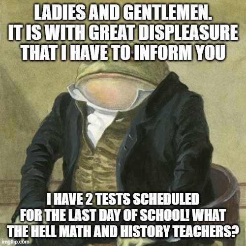 Gentlemen, it is with great pleasure to inform you that | LADIES AND GENTLEMEN. IT IS WITH GREAT DISPLEASURE THAT I HAVE TO INFORM YOU; I HAVE 2 TESTS SCHEDULED FOR THE LAST DAY OF SCHOOL! WHAT THE HELL MATH AND HISTORY TEACHERS? | image tagged in gentlemen it is with great pleasure to inform you that | made w/ Imgflip meme maker