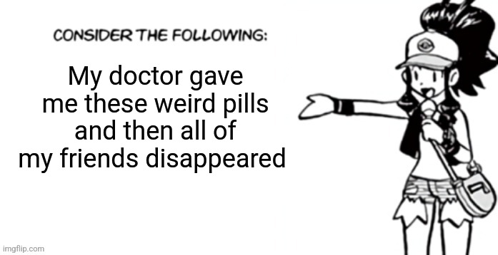 Consider the following pokespe | My doctor gave me these weird pills and then all of my friends disappeared | image tagged in consider the following pokespe | made w/ Imgflip meme maker