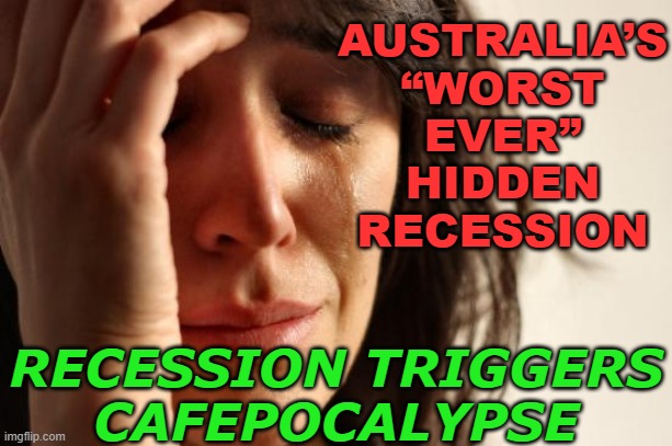 MacroBusiness: Recession Triggers Cafepocalypse | AUSTRALIA’S
“WORST
EVER”
HIDDEN
RECESSION; RECESSION TRIGGERS
CAFEPOCALYPSE | image tagged in memes,first world problems,meanwhile in australia,australia,australians,capitalism | made w/ Imgflip meme maker