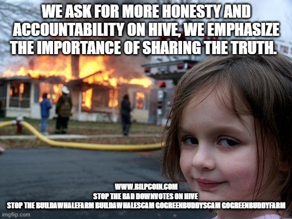 Disaster Girl Meme | WE ASK FOR MORE HONESTY AND ACCOUNTABILITY ON HIVE, WE EMPHASIZE THE IMPORTANCE OF SHARING THE TRUTH. WWW.BILPCOIN.COM
STOP THE BAD DOWNVOTES ON HIVE 
STOP THE BUILDAWHALEFARM BUILDAWHALESCAM GOGREENBUDDYSCAM GOGREENBUDDYFARM | image tagged in memes,disaster girl | made w/ Imgflip meme maker