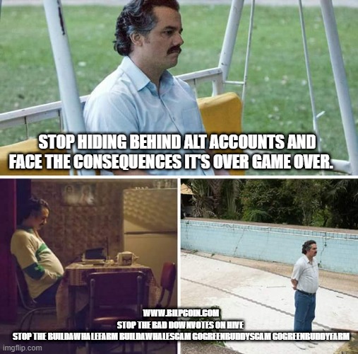 Sad Pablo Escobar Meme | STOP HIDING BEHIND ALT ACCOUNTS AND FACE THE CONSEQUENCES IT'S OVER GAME OVER. WWW.BILPCOIN.COM
STOP THE BAD DOWNVOTES ON HIVE 
STOP THE BUILDAWHALEFARM BUILDAWHALESCAM GOGREENBUDDYSCAM GOGREENBUDDYFARM | image tagged in memes,sad pablo escobar | made w/ Imgflip meme maker