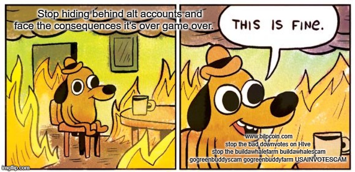 This Is Fine Meme | Stop hiding behind alt accounts and face the consequences it's over game over. www.bilpcoin.com
stop the bad downvotes on HIve 
stop the buildawhalefarm buildawhalescam gogreenbuddyscam gogreenbuddyfarm USAINVOTESCAM | image tagged in memes,this is fine | made w/ Imgflip meme maker