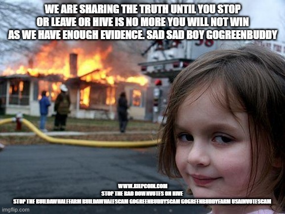 Disaster Girl Meme | WE ARE SHARING THE TRUTH UNTIL YOU STOP OR LEAVE OR HIVE IS NO MORE YOU WILL NOT WIN AS WE HAVE ENOUGH EVIDENCE. SAD SAD BOY GOGREENBUDDY; WWW.BILPCOIN.COM
STOP THE BAD DOWNVOTES ON HIVE 
STOP THE BUILDAWHALEFARM BUILDAWHALESCAM GOGREENBUDDYSCAM GOGREENBUDDYFARM USAINVOTESCAM | image tagged in memes,disaster girl | made w/ Imgflip meme maker