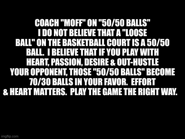 Basketball Coaching Quotes | COACH "MOFF" ON "50/50 BALLS"
I DO NOT BELIEVE THAT A "LOOSE BALL" ON THE BASKETBALL COURT IS A 50/50 BALL.  I BELIEVE THAT IF YOU PLAY WITH HEART, PASSION, DESIRE & OUT-HUSTLE YOUR OPPONENT, THOSE "50/50 BALLS" BECOME 70/30 BALLS IN YOUR FAVOR.  EFFORT & HEART MATTERS.  PLAY THE GAME THE RIGHT WAY. | image tagged in basketball | made w/ Imgflip meme maker