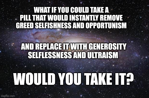 God Religion Universe | WHAT IF YOU COULD TAKE A PILL THAT WOULD INSTANTLY REMOVE GREED SELFISHNESS AND OPPORTUNISM; AND REPLACE IT WITH GENEROSITY SELFLESSNESS AND ULTRAISM; WOULD YOU TAKE IT? | image tagged in god religion universe | made w/ Imgflip meme maker