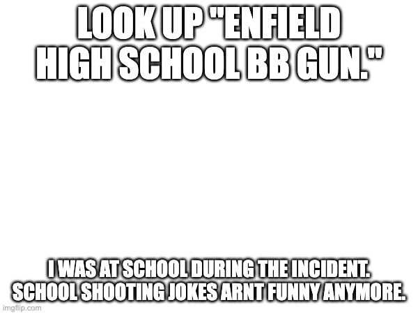 at least i got to see my cafeteria basement for the first time. | LOOK UP "ENFIELD HIGH SCHOOL BB GUN."; I WAS AT SCHOOL DURING THE INCIDENT. SCHOOL SHOOTING JOKES ARNT FUNNY ANYMORE. | image tagged in school shooting | made w/ Imgflip meme maker