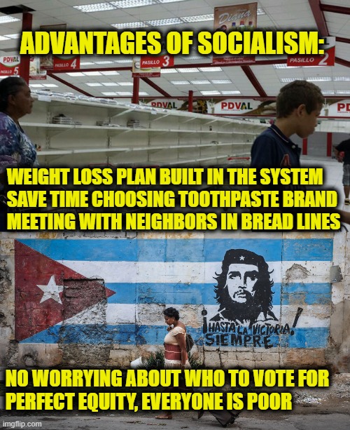 Socialism is awesome! | ADVANTAGES OF SOCIALISM:; WEIGHT LOSS PLAN BUILT IN THE SYSTEM
SAVE TIME CHOOSING TOOTHPASTE BRAND
MEETING WITH NEIGHBORS IN BREAD LINES; NO WORRYING ABOUT WHO TO VOTE FOR
PERFECT EQUITY, EVERYONE IS POOR | made w/ Imgflip meme maker