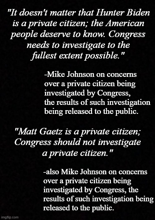 Either every private citizen is fair game or no private citizen is fair game. You don't get to have it both ways. | "It doesn't matter that Hunter Biden
is a private citizen; the American
people deserve to know. Congress
needs to investigate to the
fullest extent possible."; -Mike Johnson on concerns
over a private citizen being
investigated by Congress,
the results of such investigation
being released to the public. "Matt Gaetz is a private citizen;
Congress should not investigate
a private citizen."; -also Mike Johnson on concerns
over a private citizen being
investigated by Congress, the
results of such investigation being
released to the public. | image tagged in blank,mike johnson,hypocrite | made w/ Imgflip meme maker