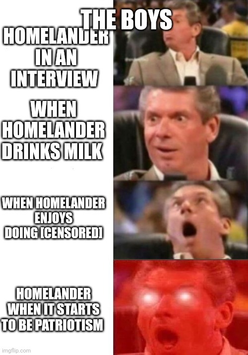 Mr. McMahon reaction | THE BOYS; HOMELANDER IN AN INTERVIEW; WHEN HOMELANDER DRINKS MILK; WHEN HOMELANDER ENJOYS DOING [CENSORED]; HOMELANDER WHEN IT STARTS TO BE PATRIOTISM | image tagged in mr mcmahon reaction | made w/ Imgflip meme maker