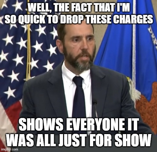 Jack Smith | WELL, THE FACT THAT I'M SO QUICK TO DROP THESE CHARGES SHOWS EVERYONE IT WAS ALL JUST FOR SHOW | image tagged in jack smith | made w/ Imgflip meme maker