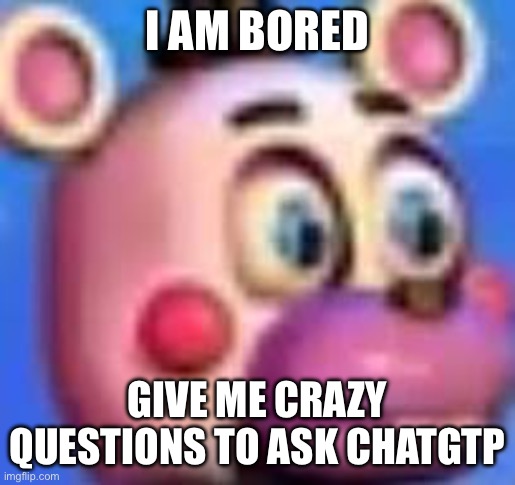 helpy | I AM BORED; GIVE ME CRAZY QUESTIONS TO ASK CHATGTP | image tagged in helpy | made w/ Imgflip meme maker