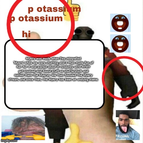 potassium announcement template | Myery was made when Dea misspelled ‘Myers’ while we were chatting and I then made fun of her for it and posted about it randomly until AYMY got involved and found stuff on shutterstock and named them the Myerys. We then founded the Myery stream, and since then, the Myery has been an undying meme. | image tagged in potassium announcement template | made w/ Imgflip meme maker