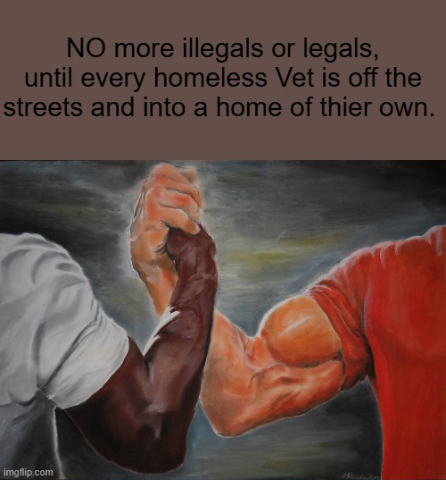 Going to be plenty of repos soon. GOV. should GIVE um to Vets for free.DEMS will give um to illegals | NO more illegals or legals, until every homeless Vet is off the streets and into a home of thier own. | image tagged in memes,epic handshake | made w/ Imgflip meme maker