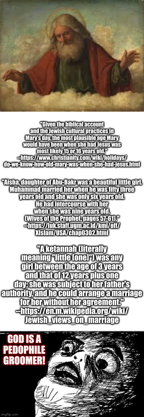 modern age "restrictions" for marriage in the United States continue this unconscionable tradition | "Given the biblical account and the Jewish cultural practices in Mary’s day, the most plausible age Mary would have been when she had Jesus was most likely 15 or 16 years old."
--https://www.christianity.com/wiki/holidays/
do-we-know-how-old-mary-was-when-she-had-jesus.html; "Aisha, daughter of Abu-Bakr was a beautiful little girl.
Muhammad married her when he was fifty three
years old and she was only six years old.
He had intercourse with her
when she was nine years old.
(Wives of the Prophet, pages 57-61)."
--https://luk.staff.ugm.ac.id/kmi/off/
XIslam/USA/chap0302.html; "A ketannah (literally meaning "little [one]") was any girl between the age of 3 years and that of 12 years plus one day; she was subject to her father's authority, and he could arrange a marriage
for her without her agreement."
--https://en.m.wikipedia.org/wiki/
Jewish_views_on_marriage; GOD IS A
PEDOPHILE
GROOMER! | image tagged in god,blank white template,memes,gasp rage face | made w/ Imgflip meme maker