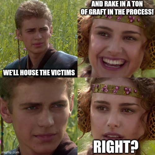 Anakin Padme 4 Panel | WE'LL HOUSE THE VICTIMS AND RAKE IN A TON OF GRAFT IN THE PROCESS! RIGHT? | image tagged in anakin padme 4 panel | made w/ Imgflip meme maker