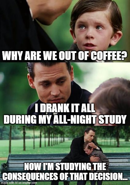 Coffee Study huh | WHY ARE WE OUT OF COFFEE? I DRANK IT ALL DURING MY ALL-NIGHT STUDY; NOW I'M STUDYING THE CONSEQUENCES OF THAT DECISION... | image tagged in memes,finding neverland | made w/ Imgflip meme maker