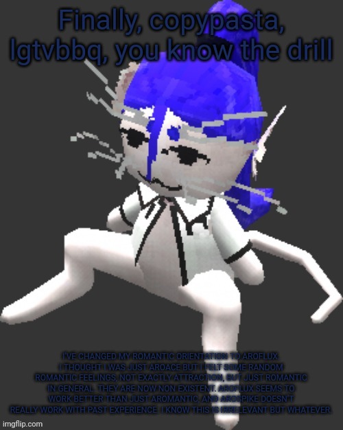 Ts has me so damn confused too bruh | Finally, copypasta, lgtvbbq, you know the drill; I’VE CHANGED MY ROMANTIC ORIENTATION TO AROFLUX. I THOUGHT I WAS JUST AROACE BUT I FELT SOME RANDOM ROMANTIC FEELINGS, NOT EXACTLY ATTRACTION, BUT JUST ROMANTIC IN GENERAL. THEY ARE NOW NON EXISTENT. AROFLUX SEEMS TO WORK BETTER THAN JUST AROMANTIC, AND AROSPIKE DOESN’T REALLY WORK WITH PAST EXPERIENCE. I KNOW THIS IS IRRELEVANT BUT WHATEVER. | image tagged in xtss/dcdr affiliate announcement template thingy | made w/ Imgflip meme maker