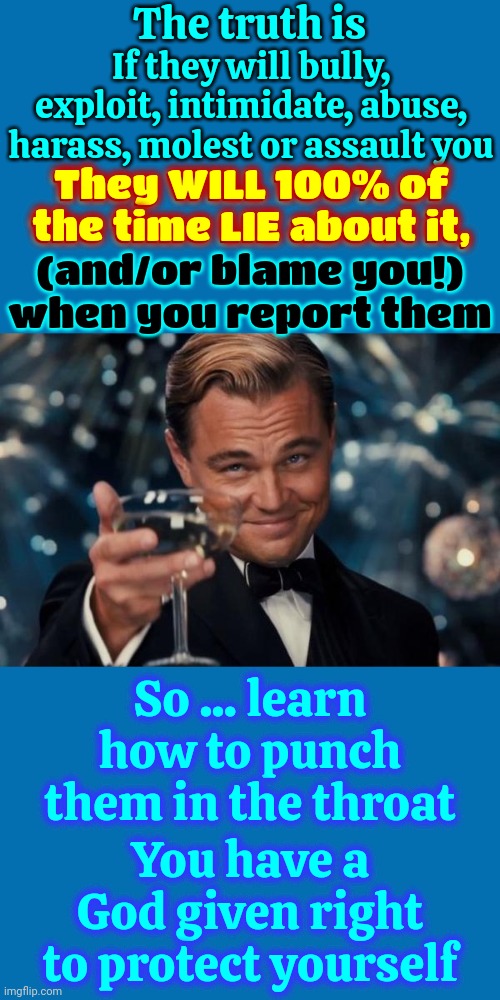 No Matter WHO They Are! | The truth is; If they will bully, exploit, intimidate, abuse, harass, molest or assault you; They WILL 100% of the time LIE about it,
(and/or blame you!)
when you report them; They WILL 100% of the time LIE about it, So ... learn how to punch them in the throat; You have a God given right to protect yourself | image tagged in memes,leonardo dicaprio cheers,child abuse,exploitation,child molester,protect yourself | made w/ Imgflip meme maker