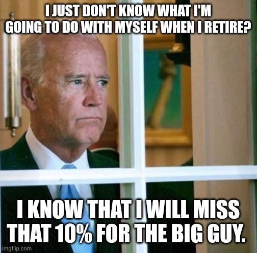 Miss the 10% | I JUST DON'T KNOW WHAT I'M GOING TO DO WITH MYSELF WHEN I RETIRE? I KNOW THAT I WILL MISS THAT 10% FOR THE BIG GUY. | image tagged in sad joe biden,funny memes | made w/ Imgflip meme maker