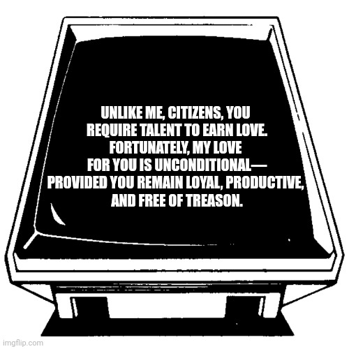 The Computer says. | UNLIKE ME, CITIZENS, YOU 
REQUIRE TALENT TO EARN LOVE.
FORTUNATELY, MY LOVE 
FOR YOU IS UNCONDITIONAL—
PROVIDED YOU REMAIN LOYAL, PRODUCTIVE, 
AND FREE OF TREASON. | image tagged in the computer says | made w/ Imgflip meme maker