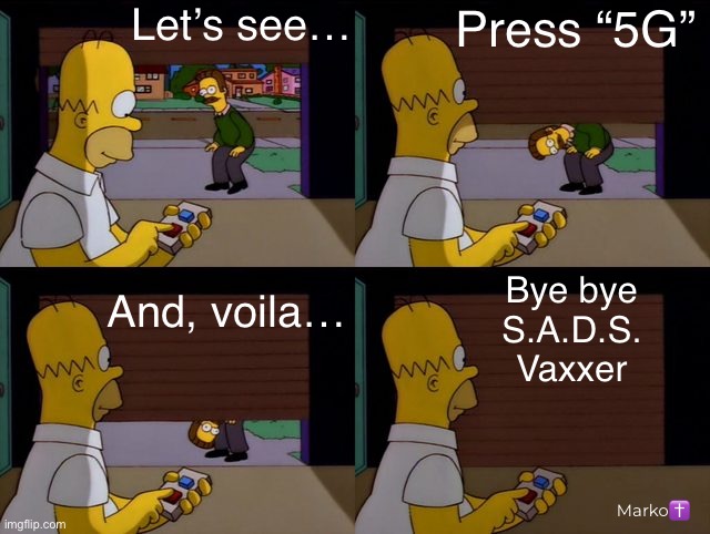 Have you forgotten about the BINARY part of the BIOWEAPON? | Let’s see…; Press “5G”; And, voila…; Bye bye
S.A.D.S.
Vaxxer; Marko✝️ | image tagged in homer flanders garage simpsons,vax is an all in or all out commitment,my blood remains pure,yers,fjb fkh voters kissmyass | made w/ Imgflip meme maker