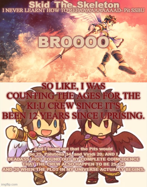 WHAT THE FUCK??? | BROOOO; SO LIKE, I WAS COUNTING THE AGES FOR THE KI:U CREW SINCE IT'S BEEN 12 YEARS SINCE UPRISING. And I found out that the Pits would be 25, Palutena 34, and Viridi 20. AND I DEADASS JUST FOUND OUT BY COMPLETE COINCIDENCE THAT THE CREW ALSO HAPPEN TO BE 25, 34 AND 20 WHEN THE PLOT IN MY UNIVERSE ACTUALLY BEGINS. | image tagged in skid's pit template | made w/ Imgflip meme maker