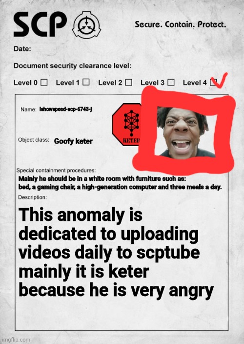 SCP document | Ishowspeed-scp-6743-j; Goofy keter; Mainly he should be in a white room with furniture such as: bed, a gaming chair, a high-generation computer and three meals a day. This anomaly is dedicated to uploading videos daily to scptube mainly it is keter because he is very angry | image tagged in scp document | made w/ Imgflip meme maker