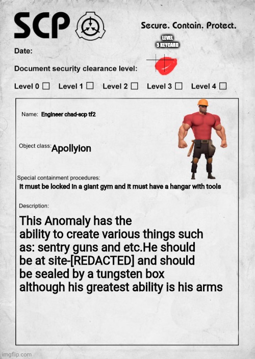 SCP tf 2 | LEVEL 5 KEYCARD; Engineer chad-scp tf2; Apollyion; It must be locked in a giant gym and it must have a hangar with tools; This Anomaly has the ability to create various things such as: sentry guns and etc.He should be at site-[REDACTED] and should be sealed by a tungsten box although his greatest ability is his arms | image tagged in scp document | made w/ Imgflip meme maker