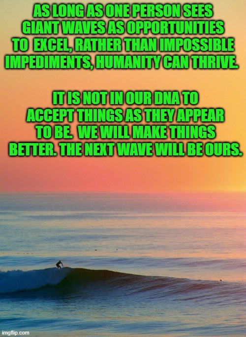 At the end of our worst day, we still have Hope for a better tomorrow. | AS LONG AS ONE PERSON SEES GIANT WAVES AS OPPORTUNITIES TO  EXCEL, RATHER THAN IMPOSSIBLE IMPEDIMENTS, HUMANITY CAN THRIVE. IT IS NOT IN OUR DNA TO ACCEPT THINGS AS THEY APPEAR TO BE.  WE WILL MAKE THINGS BETTER. THE NEXT WAVE WILL BE OURS. | image tagged in sunset inspire | made w/ Imgflip meme maker