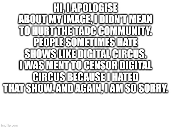 My apology | HI, I APOLOGISE ABOUT MY IMAGE, I DIDN'T MEAN TO HURT THE TADC COMMUNITY. PEOPLE SOMETIMES HATE SHOWS LIKE DIGITAL CIRCUS. I WAS MENT TO CENSOR DIGITAL CIRCUS BECAUSE I HATED THAT SHOW. AND AGAIN, I AM SO SORRY. | made w/ Imgflip meme maker