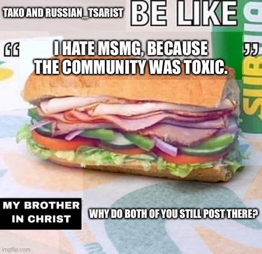 X be like "X", my brother in Christ, X | TAKO AND RUSSIAN_TSARIST; I HATE MSMG, BECAUSE THE COMMUNITY WAS TOXIC. WHY DO BOTH OF YOU STILL POST THERE? | image tagged in x be like x my brother in christ x | made w/ Imgflip meme maker